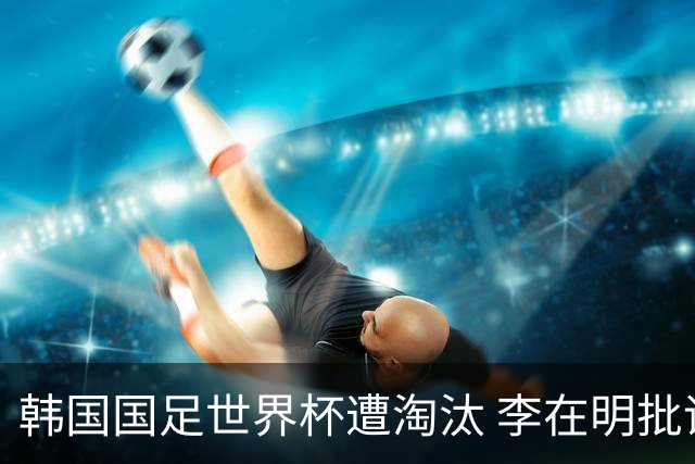 韩国国足世界杯遭淘汰 李在明批评足协失职